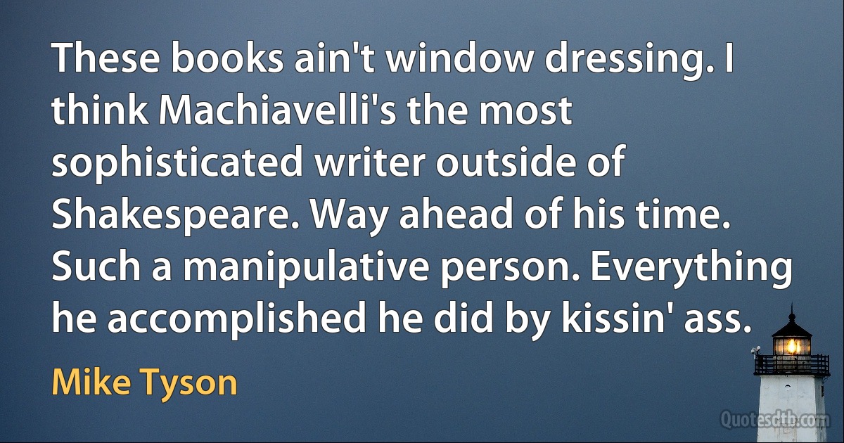 These books ain't window dressing. I think Machiavelli's the most sophisticated writer outside of Shakespeare. Way ahead of his time. Such a manipulative person. Everything he accomplished he did by kissin' ass. (Mike Tyson)