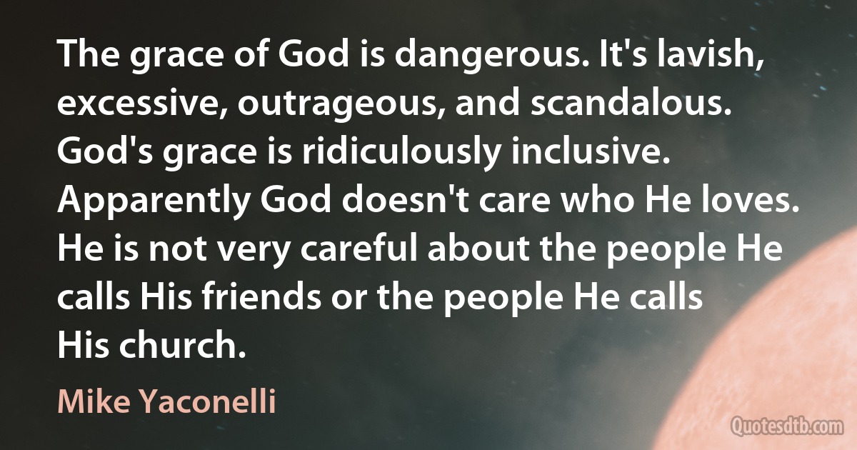 The grace of God is dangerous. It's lavish, excessive, outrageous, and scandalous. God's grace is ridiculously inclusive. Apparently God doesn't care who He loves. He is not very careful about the people He calls His friends or the people He calls His church. (Mike Yaconelli)