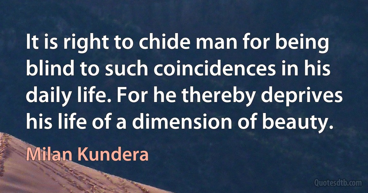 It is right to chide man for being blind to such coincidences in his daily life. For he thereby deprives his life of a dimension of beauty. (Milan Kundera)