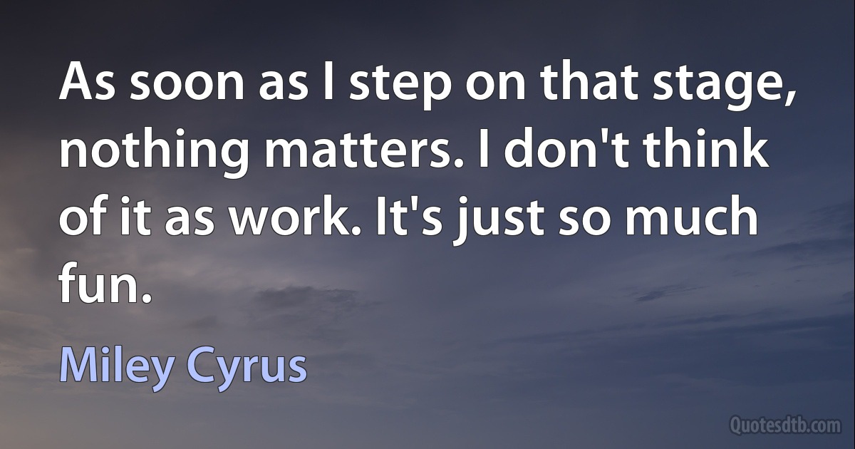 As soon as I step on that stage, nothing matters. I don't think of it as work. It's just so much fun. (Miley Cyrus)