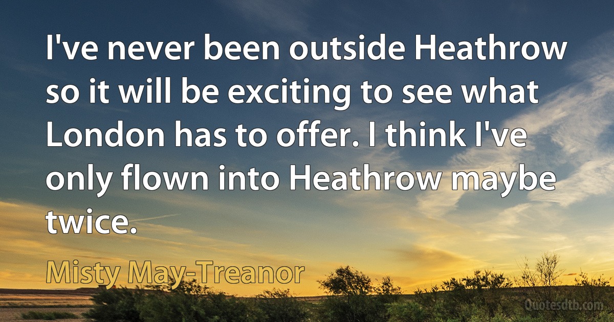 I've never been outside Heathrow so it will be exciting to see what London has to offer. I think I've only flown into Heathrow maybe twice. (Misty May-Treanor)