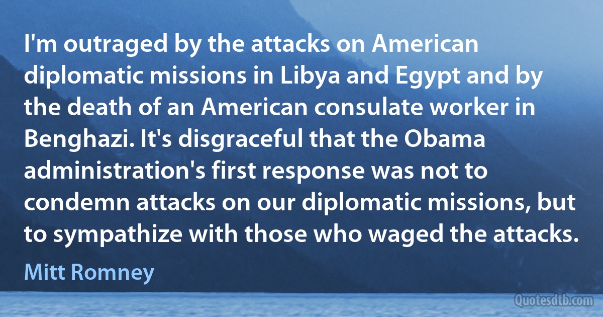 I'm outraged by the attacks on American diplomatic missions in Libya and Egypt and by the death of an American consulate worker in Benghazi. It's disgraceful that the Obama administration's first response was not to condemn attacks on our diplomatic missions, but to sympathize with those who waged the attacks. (Mitt Romney)