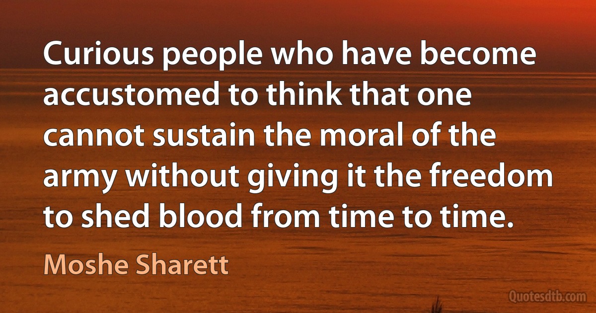 Curious people who have become accustomed to think that one cannot sustain the moral of the army without giving it the freedom to shed blood from time to time. (Moshe Sharett)