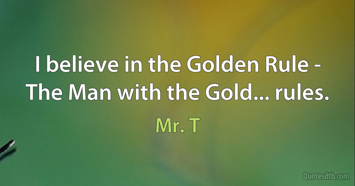 I believe in the Golden Rule - The Man with the Gold... rules. (Mr. T)