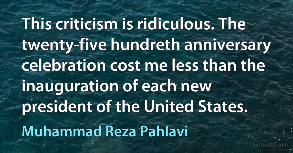 This criticism is ridiculous. The twenty-five hundreth anniversary celebration cost me less than the inauguration of each new president of the United States. (Muhammad Reza Pahlavi)