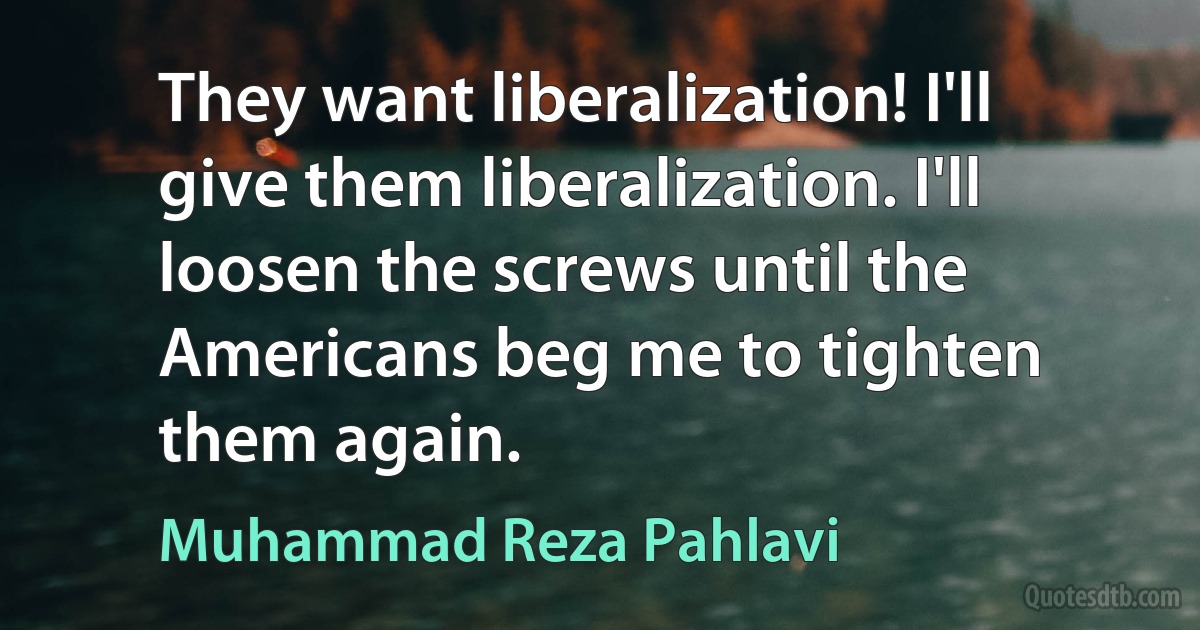 They want liberalization! I'll give them liberalization. I'll loosen the screws until the Americans beg me to tighten them again. (Muhammad Reza Pahlavi)