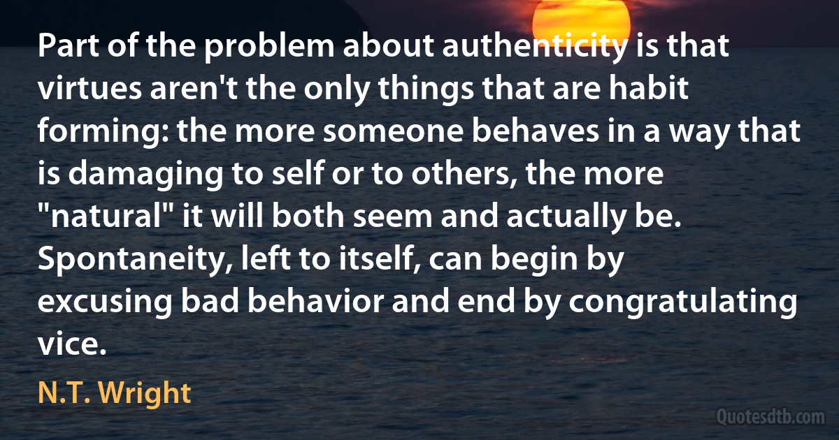 Part of the problem about authenticity is that virtues aren't the only things that are habit forming: the more someone behaves in a way that is damaging to self or to others, the more "natural" it will both seem and actually be. Spontaneity, left to itself, can begin by excusing bad behavior and end by congratulating vice. (N.T. Wright)