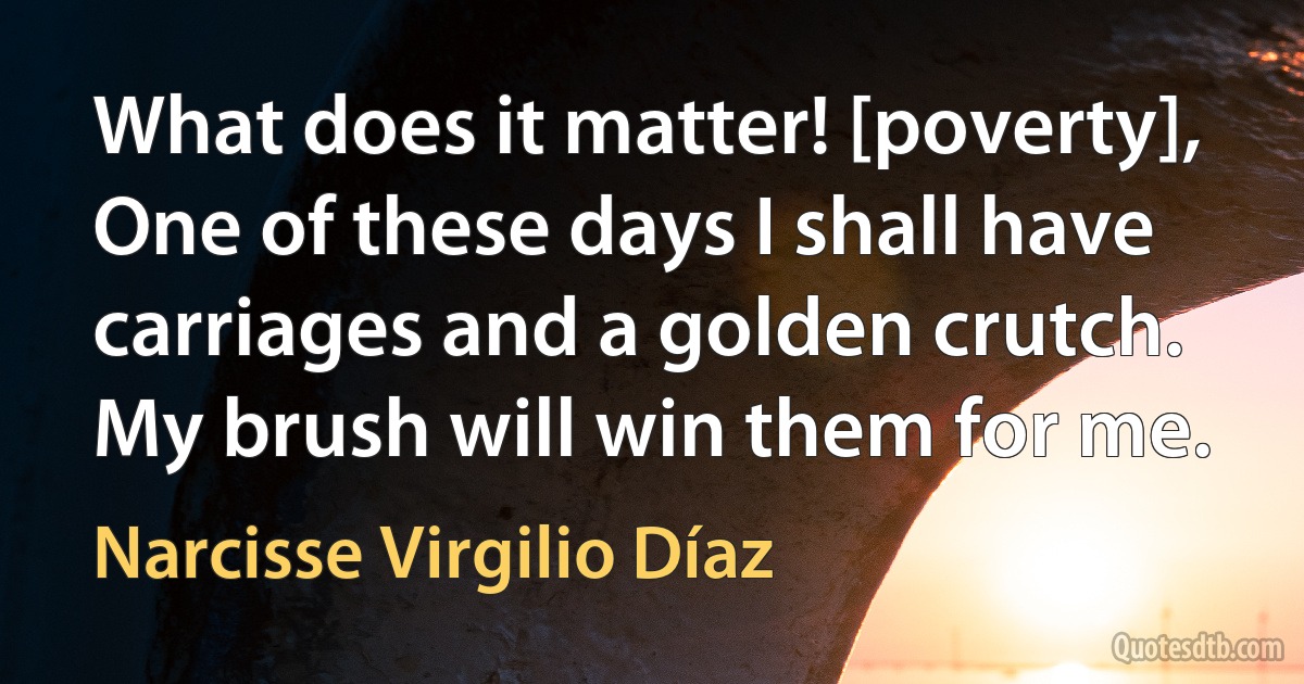 What does it matter! [poverty], One of these days I shall have carriages and a golden crutch. My brush will win them for me. (Narcisse Virgilio Díaz)