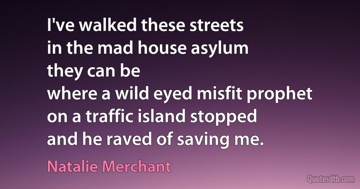 I've walked these streets
in the mad house asylum
they can be
where a wild eyed misfit prophet
on a traffic island stopped
and he raved of saving me. (Natalie Merchant)