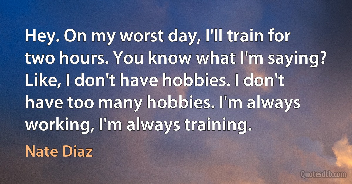 Hey. On my worst day, I'll train for two hours. You know what I'm saying? Like, I don't have hobbies. I don't have too many hobbies. I'm always working, I'm always training. (Nate Diaz)