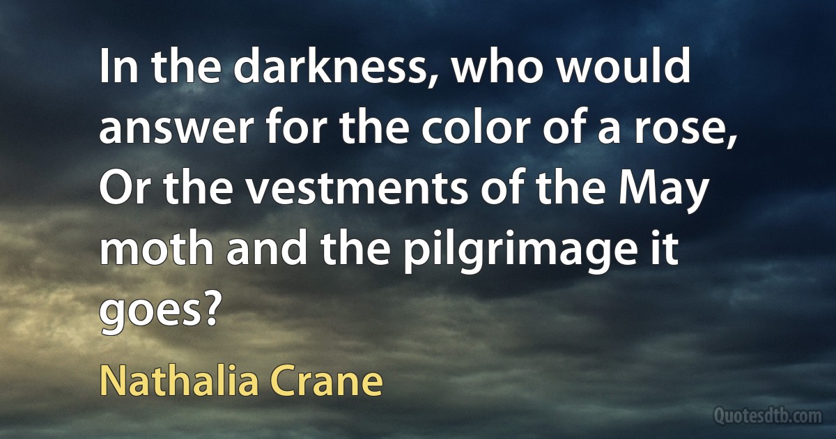 In the darkness, who would answer for the color of a rose, Or the vestments of the May moth and the pilgrimage it goes? (Nathalia Crane)