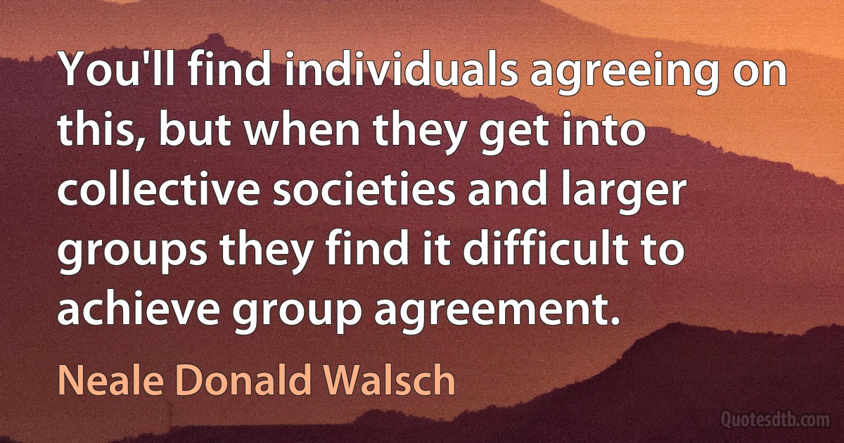 You'll find individuals agreeing on this, but when they get into collective societies and larger groups they find it difficult to achieve group agreement. (Neale Donald Walsch)