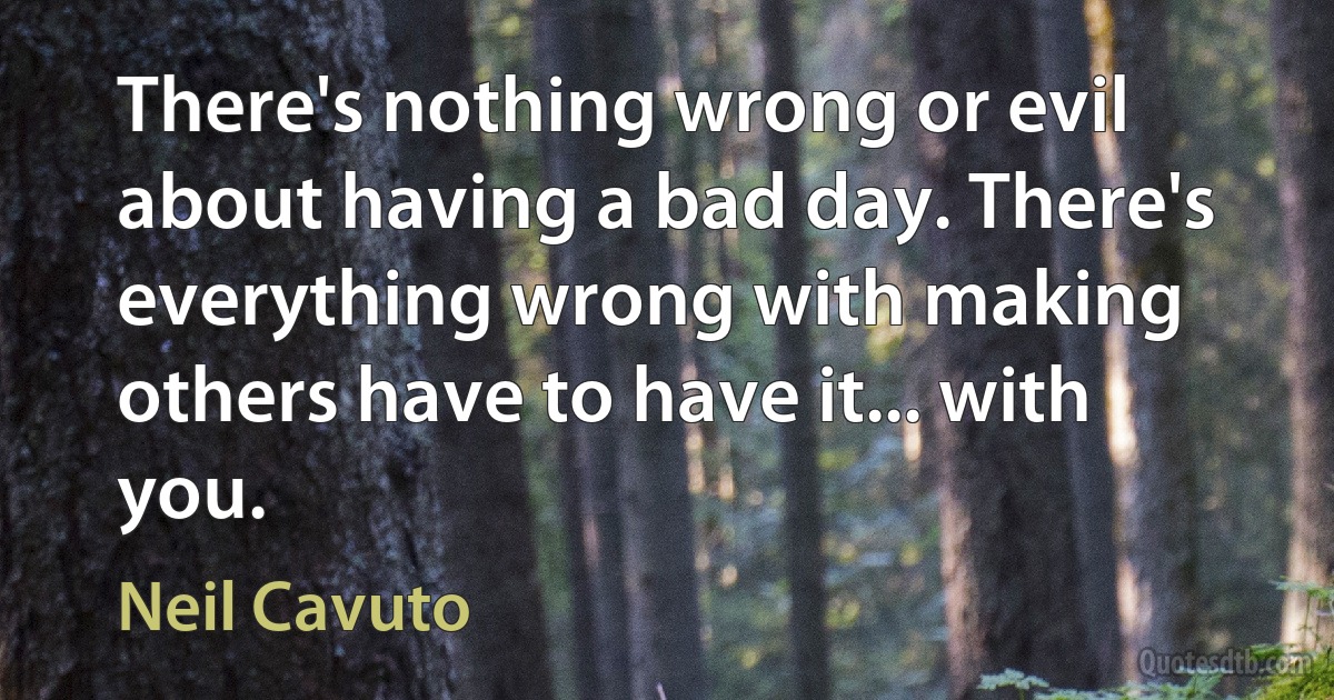 There's nothing wrong or evil about having a bad day. There's everything wrong with making others have to have it... with you. (Neil Cavuto)