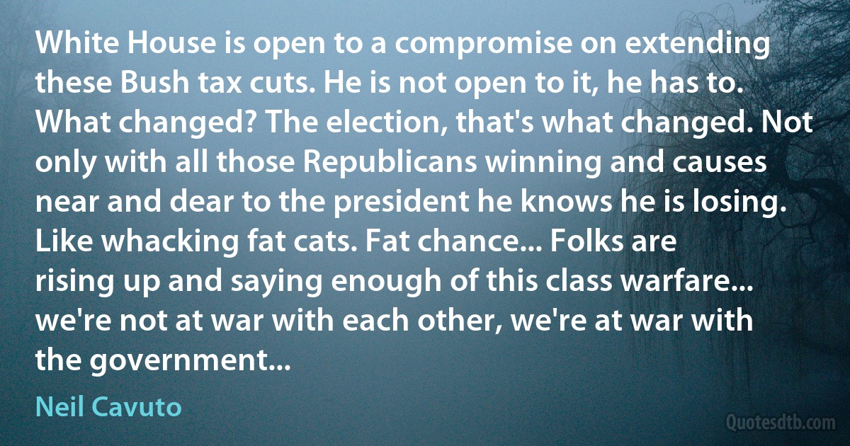 White House is open to a compromise on extending these Bush tax cuts. He is not open to it, he has to. What changed? The election, that's what changed. Not only with all those Republicans winning and causes near and dear to the president he knows he is losing. Like whacking fat cats. Fat chance... Folks are rising up and saying enough of this class warfare... we're not at war with each other, we're at war with the government... (Neil Cavuto)