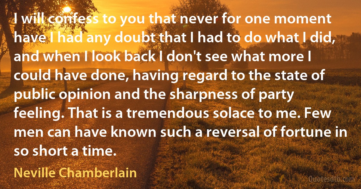 I will confess to you that never for one moment have I had any doubt that I had to do what I did, and when I look back I don't see what more I could have done, having regard to the state of public opinion and the sharpness of party feeling. That is a tremendous solace to me. Few men can have known such a reversal of fortune in so short a time. (Neville Chamberlain)