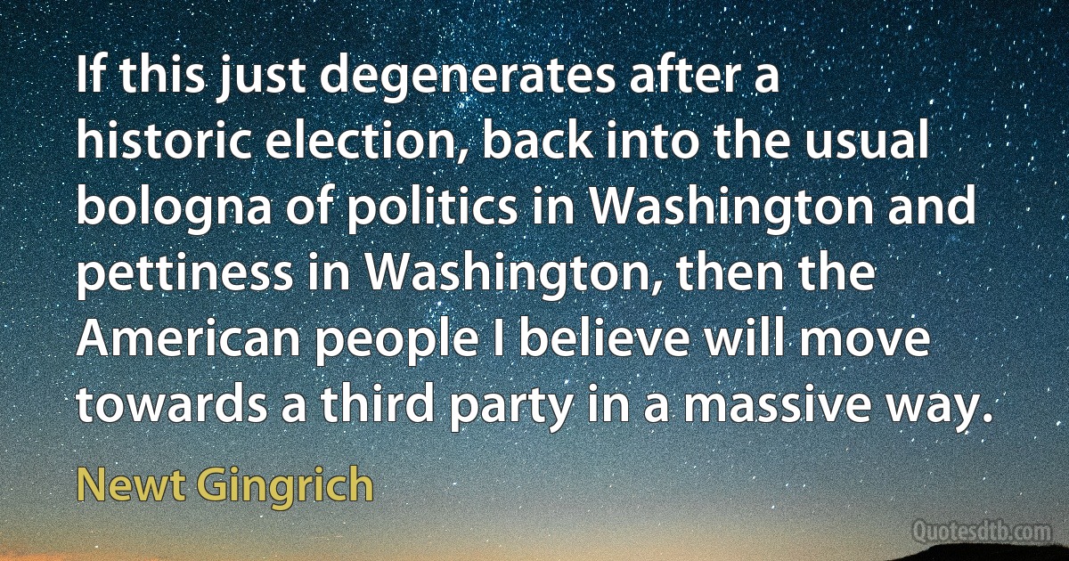 If this just degenerates after a historic election, back into the usual bologna of politics in Washington and pettiness in Washington, then the American people I believe will move towards a third party in a massive way. (Newt Gingrich)