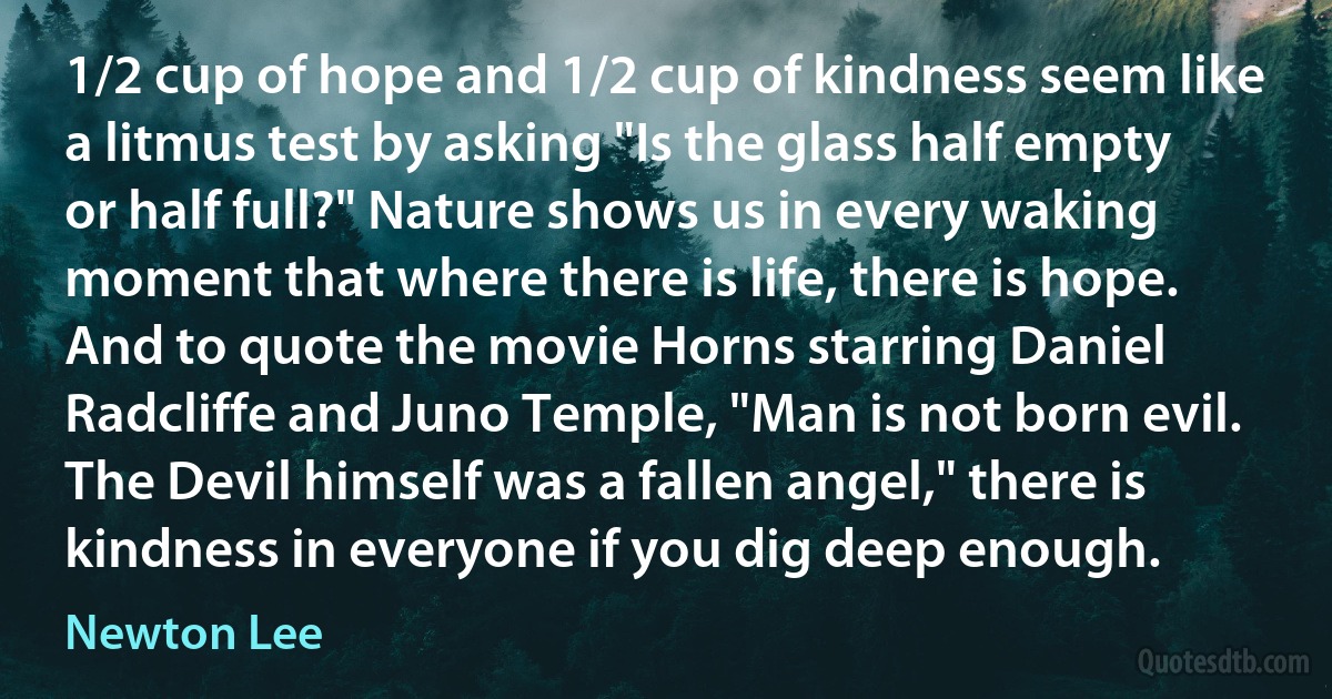 1/2 cup of hope and 1/2 cup of kindness seem like a litmus test by asking "Is the glass half empty or half full?" Nature shows us in every waking moment that where there is life, there is hope. And to quote the movie Horns starring Daniel Radcliffe and Juno Temple, "Man is not born evil. The Devil himself was a fallen angel," there is kindness in everyone if you dig deep enough. (Newton Lee)