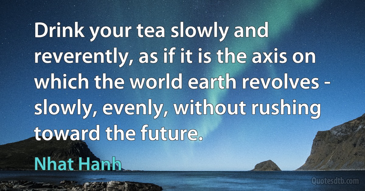 Drink your tea slowly and reverently, as if it is the axis on which the world earth revolves - slowly, evenly, without rushing toward the future. (Nhat Hanh)