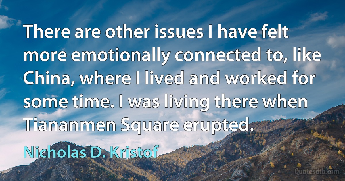 There are other issues I have felt more emotionally connected to, like China, where I lived and worked for some time. I was living there when Tiananmen Square erupted. (Nicholas D. Kristof)