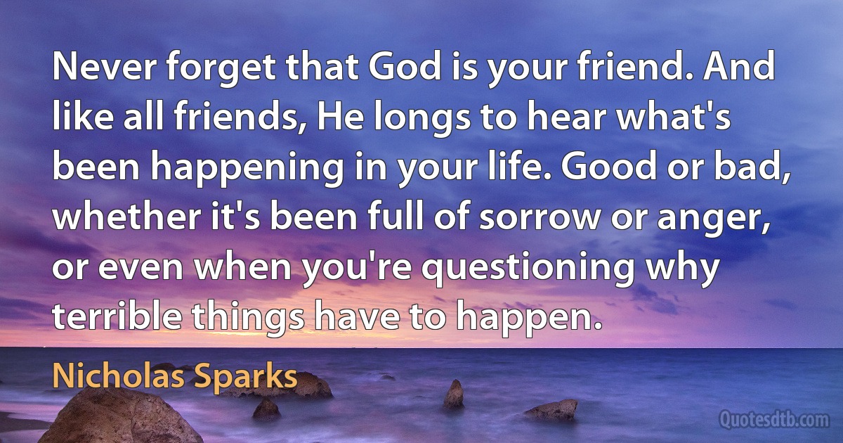 Never forget that God is your friend. And like all friends, He longs to hear what's been happening in your life. Good or bad, whether it's been full of sorrow or anger, or even when you're questioning why terrible things have to happen. (Nicholas Sparks)