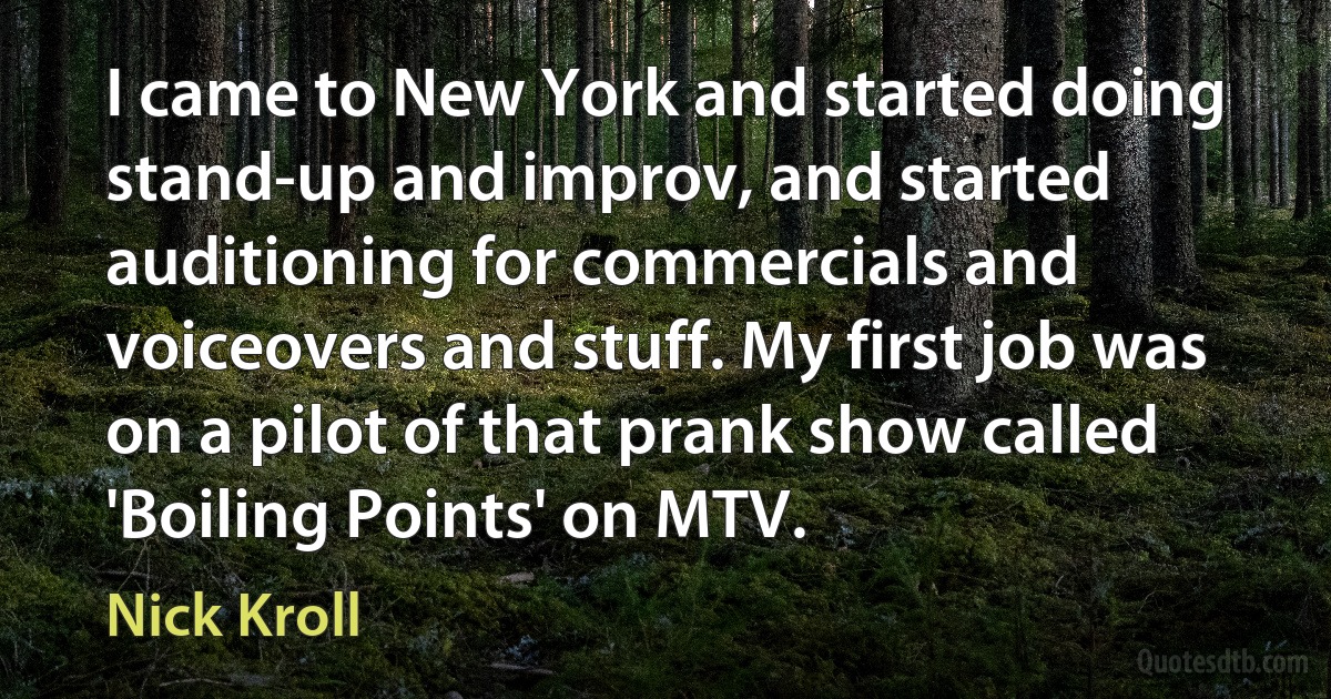 I came to New York and started doing stand-up and improv, and started auditioning for commercials and voiceovers and stuff. My first job was on a pilot of that prank show called 'Boiling Points' on MTV. (Nick Kroll)