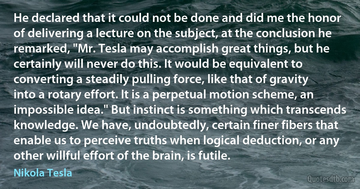 He declared that it could not be done and did me the honor of delivering a lecture on the subject, at the conclusion he remarked, "Mr. Tesla may accomplish great things, but he certainly will never do this. It would be equivalent to converting a steadily pulling force, like that of gravity into a rotary effort. It is a perpetual motion scheme, an impossible idea." But instinct is something which transcends knowledge. We have, undoubtedly, certain finer fibers that enable us to perceive truths when logical deduction, or any other willful effort of the brain, is futile. (Nikola Tesla)