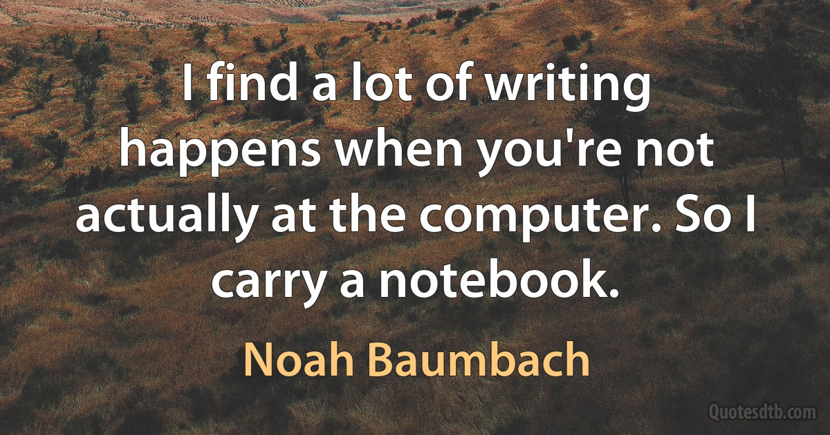 I find a lot of writing happens when you're not actually at the computer. So I carry a notebook. (Noah Baumbach)