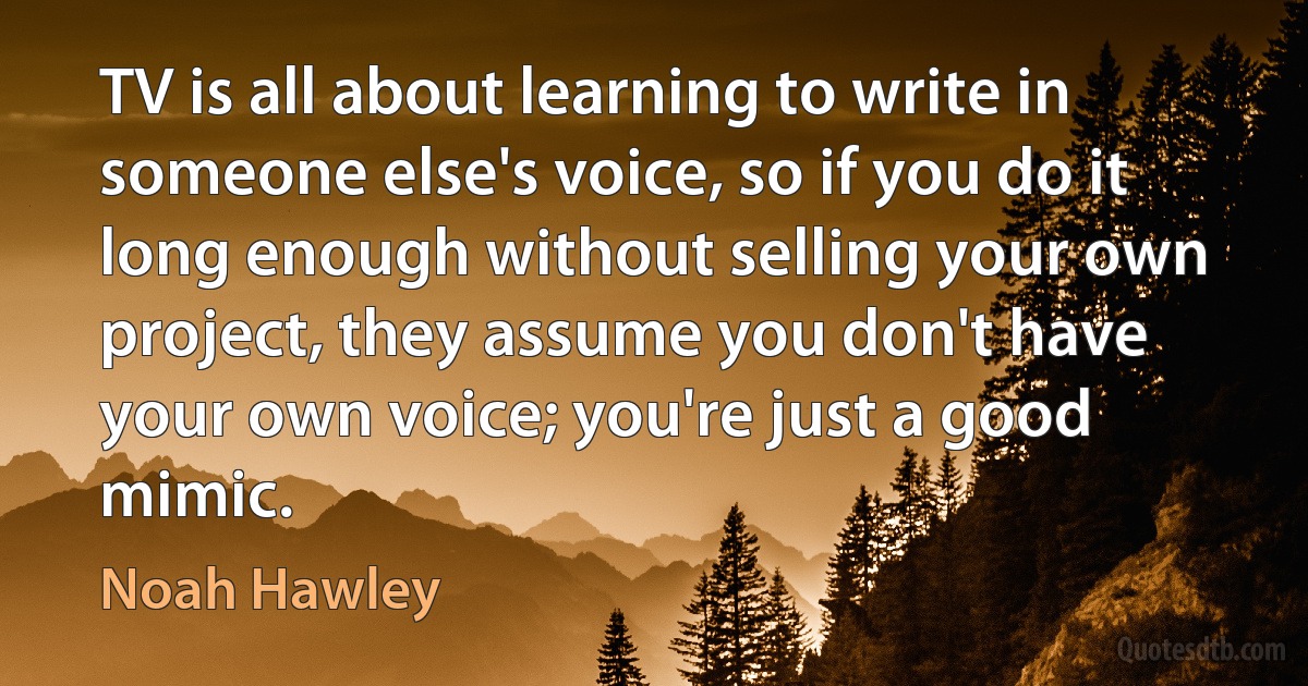 TV is all about learning to write in someone else's voice, so if you do it long enough without selling your own project, they assume you don't have your own voice; you're just a good mimic. (Noah Hawley)