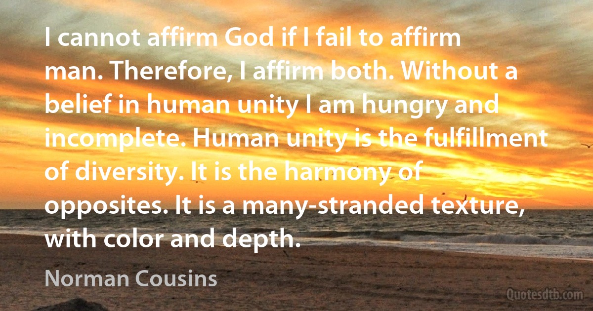 I cannot affirm God if I fail to affirm man. Therefore, I affirm both. Without a belief in human unity I am hungry and incomplete. Human unity is the fulfillment of diversity. It is the harmony of opposites. It is a many-stranded texture, with color and depth. (Norman Cousins)