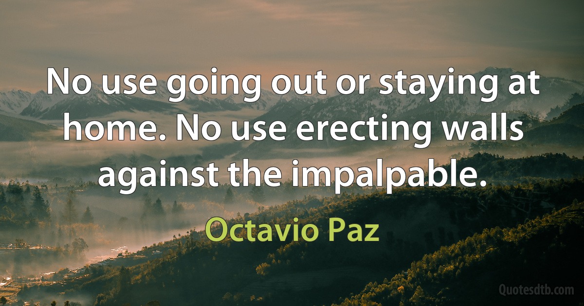 No use going out or staying at home. No use erecting walls against the impalpable. (Octavio Paz)