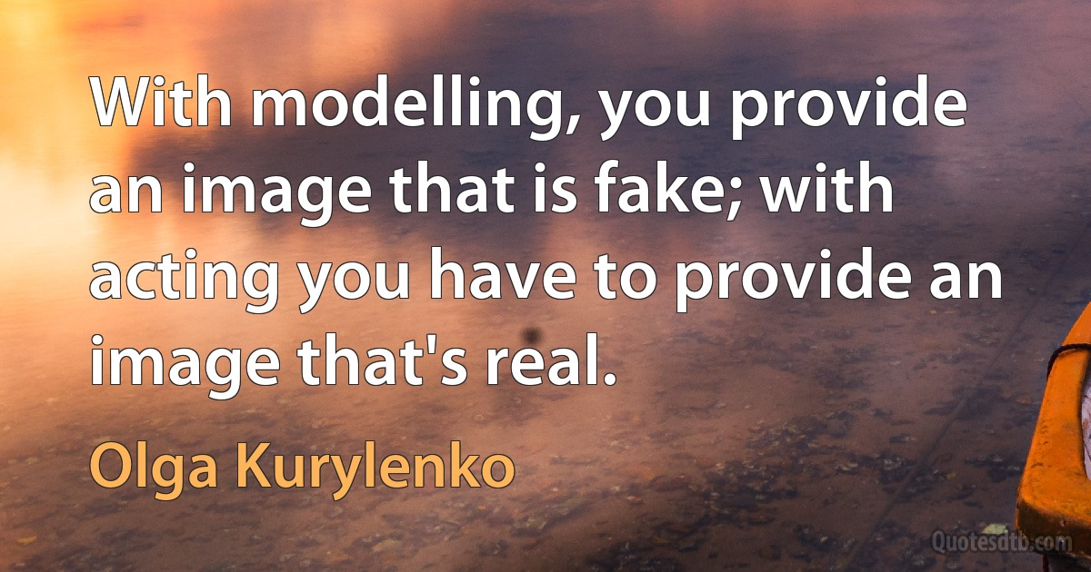 With modelling, you provide an image that is fake; with acting you have to provide an image that's real. (Olga Kurylenko)