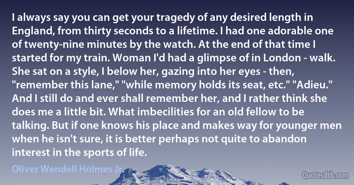 I always say you can get your tragedy of any desired length in England, from thirty seconds to a lifetime. I had one adorable one of twenty-nine minutes by the watch. At the end of that time I started for my train. Woman I'd had a glimpse of in London - walk. She sat on a style, I below her, gazing into her eyes - then, "remember this lane," "while memory holds its seat, etc." "Adieu." And I still do and ever shall remember her, and I rather think she does me a little bit. What imbecilities for an old fellow to be talking. But if one knows his place and makes way for younger men when he isn't sure, it is better perhaps not quite to abandon interest in the sports of life. (Oliver Wendell Holmes Jr.)