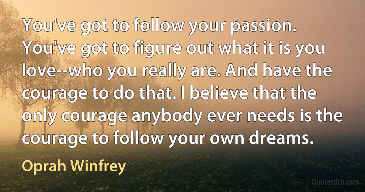 You've got to follow your passion. You've got to figure out what it is you love--who you really are. And have the courage to do that. I believe that the only courage anybody ever needs is the courage to follow your own dreams. (Oprah Winfrey)