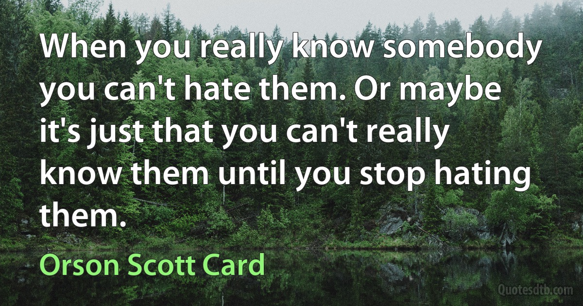 When you really know somebody you can't hate them. Or maybe it's just that you can't really know them until you stop hating them. (Orson Scott Card)