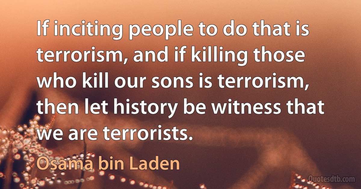 If inciting people to do that is terrorism, and if killing those who kill our sons is terrorism, then let history be witness that we are terrorists. (Osama bin Laden)