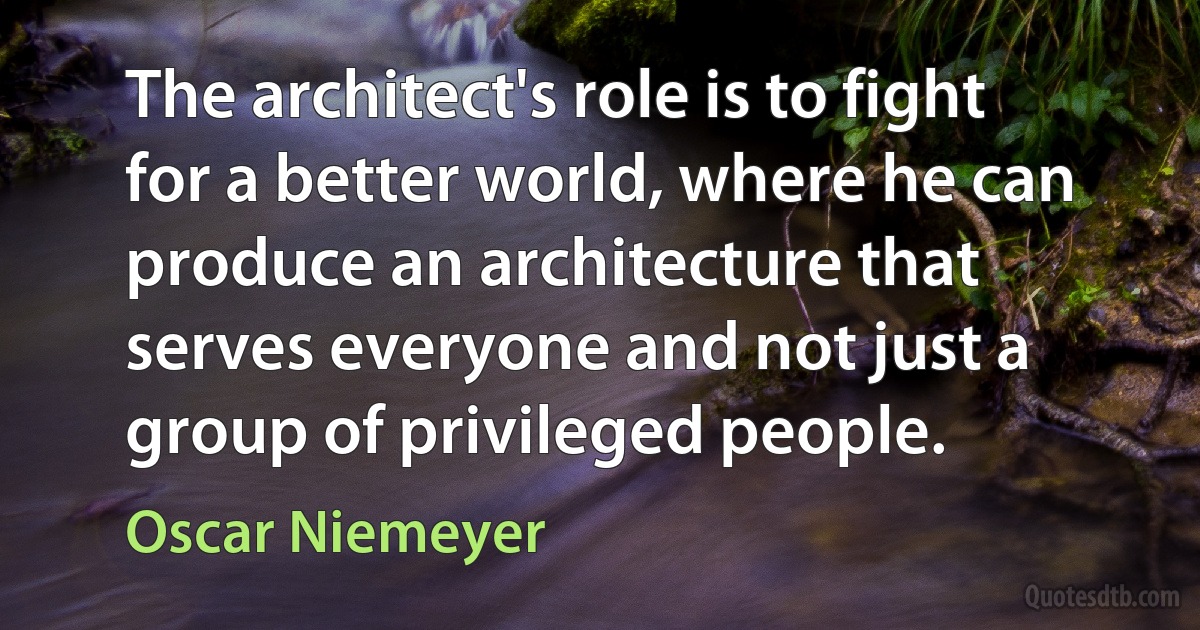 The architect's role is to fight for a better world, where he can produce an architecture that serves everyone and not just a group of privileged people. (Oscar Niemeyer)