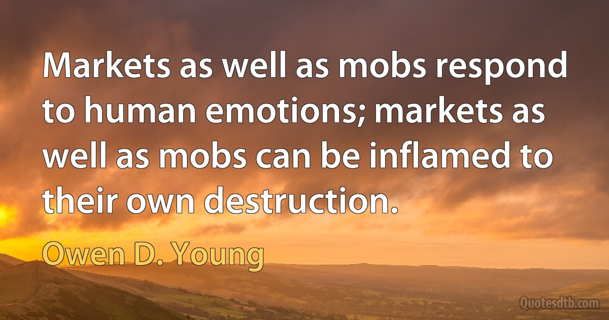 Markets as well as mobs respond to human emotions; markets as well as mobs can be inflamed to their own destruction. (Owen D. Young)