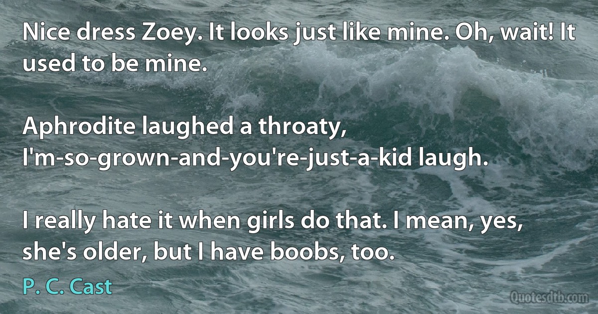 Nice dress Zoey. It looks just like mine. Oh, wait! It used to be mine.

Aphrodite laughed a throaty, I'm-so-grown-and-you're-just-a-kid laugh.

I really hate it when girls do that. I mean, yes, she's older, but I have boobs, too. (P. C. Cast)