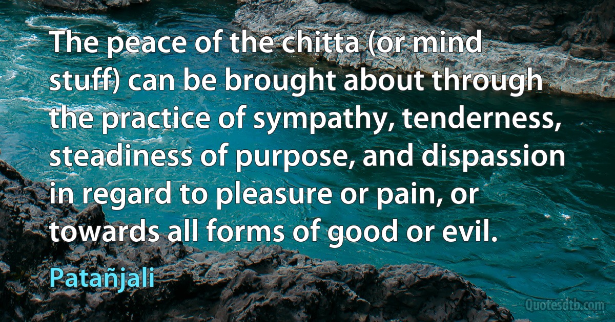 The peace of the chitta (or mind stuff) can be brought about through the practice of sympathy, tenderness, steadiness of purpose, and dispassion in regard to pleasure or pain, or towards all forms of good or evil. (Patañjali)