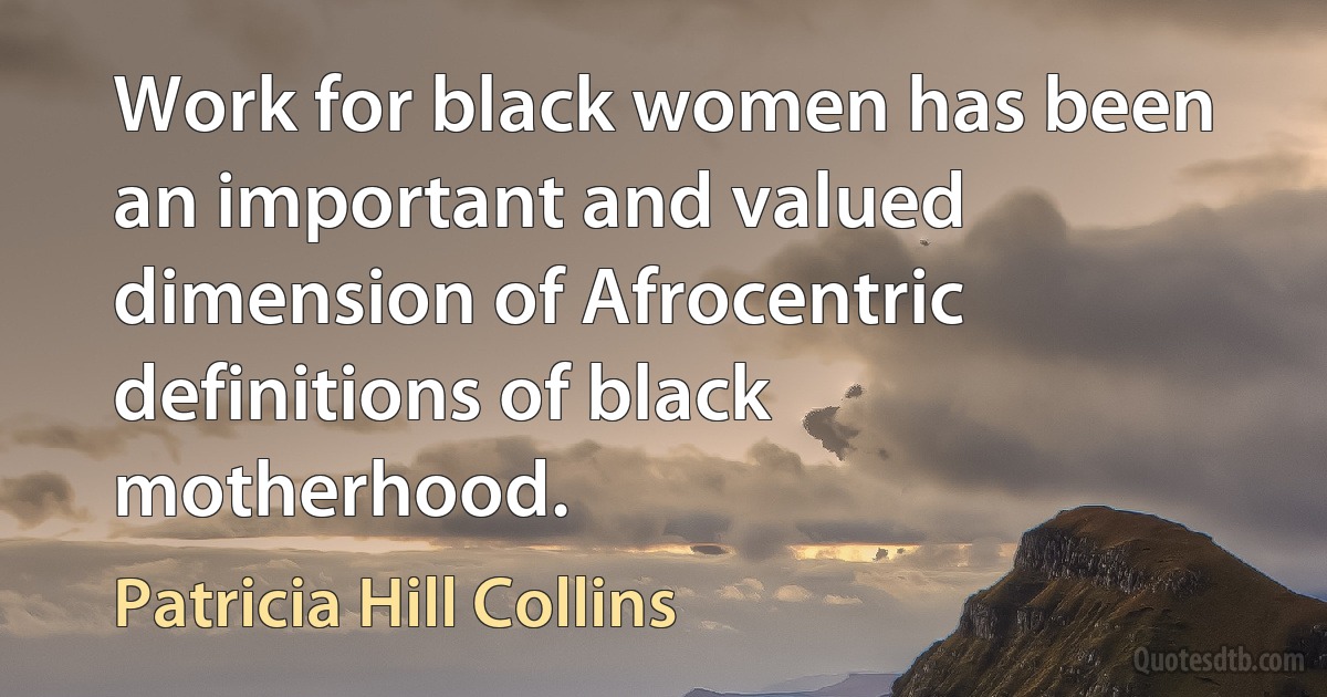 Work for black women has been an important and valued dimension of Afrocentric definitions of black motherhood. (Patricia Hill Collins)