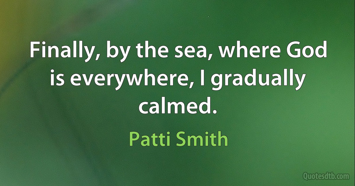 Finally, by the sea, where God is everywhere, I gradually calmed. (Patti Smith)