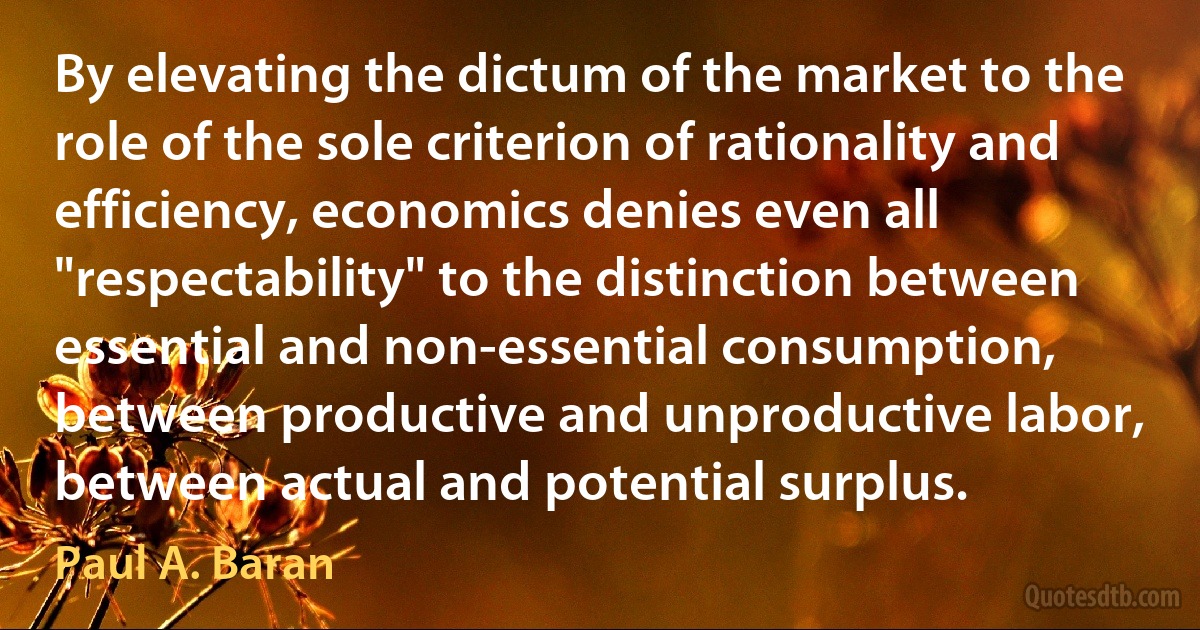 By elevating the dictum of the market to the role of the sole criterion of rationality and efficiency, economics denies even all "respectability" to the distinction between essential and non-essential consumption, between productive and unproductive labor, between actual and potential surplus. (Paul A. Baran)