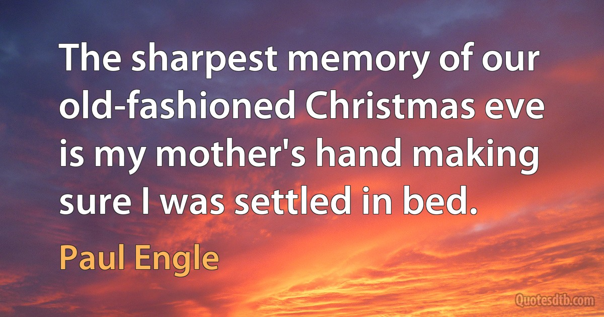 The sharpest memory of our old-fashioned Christmas eve is my mother's hand making sure I was settled in bed. (Paul Engle)