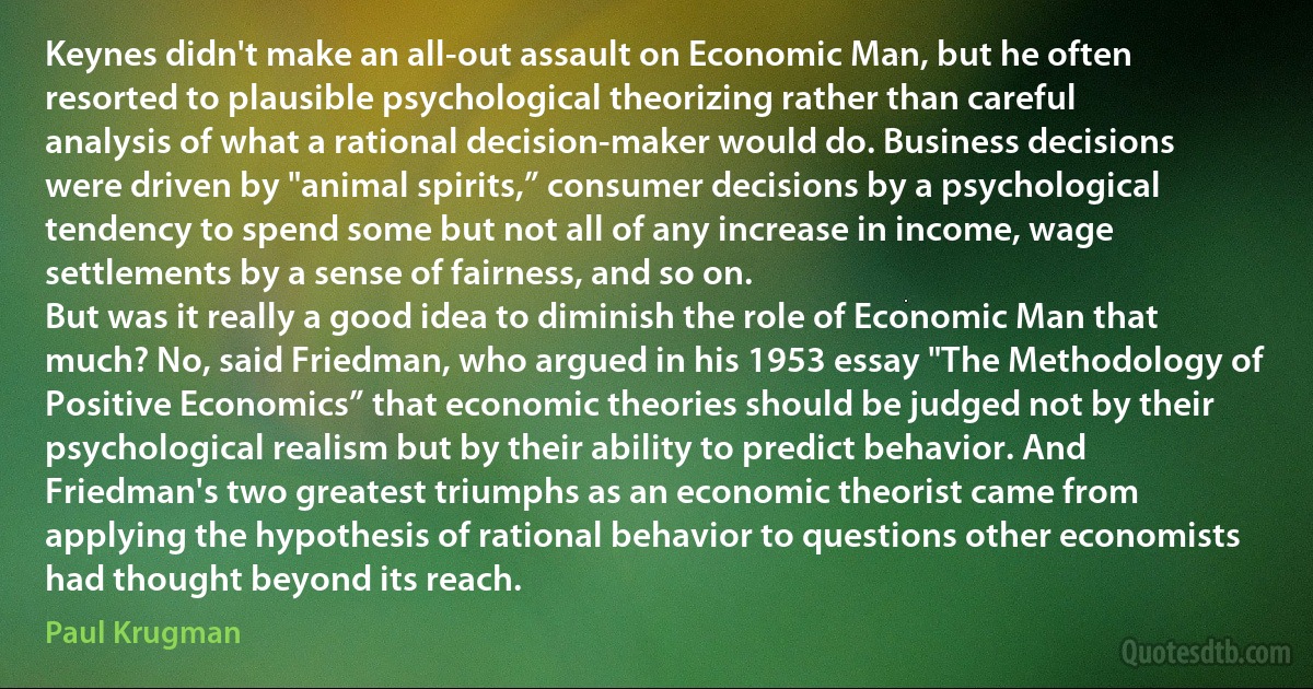 Keynes didn't make an all-out assault on Economic Man, but he often resorted to plausible psychological theorizing rather than careful analysis of what a rational decision-maker would do. Business decisions were driven by "animal spirits,” consumer decisions by a psychological tendency to spend some but not all of any increase in income, wage settlements by a sense of fairness, and so on.
But was it really a good idea to diminish the role of Economic Man that much? No, said Friedman, who argued in his 1953 essay "The Methodology of Positive Economics” that economic theories should be judged not by their psychological realism but by their ability to predict behavior. And Friedman's two greatest triumphs as an economic theorist came from applying the hypothesis of rational behavior to questions other economists had thought beyond its reach. (Paul Krugman)