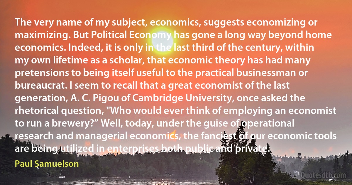 The very name of my subject, economics, suggests economizing or maximizing. But Political Economy has gone a long way beyond home economics. Indeed, it is only in the last third of the century, within my own lifetime as a scholar, that economic theory has had many pretensions to being itself useful to the practical businessman or bureaucrat. I seem to recall that a great economist of the last generation, A. C. Pigou of Cambridge University, once asked the rhetorical question, "Who would ever think of employing an economist to run a brewery?” Well, today, under the guise of operational research and managerial economics, the fanciest of our economic tools are being utilized in enterprises both public and private. (Paul Samuelson)