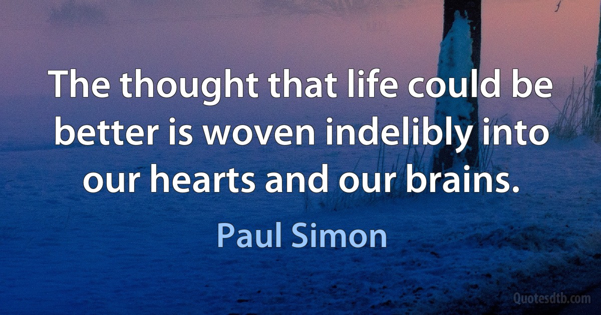 The thought that life could be better is woven indelibly into our hearts and our brains. (Paul Simon)