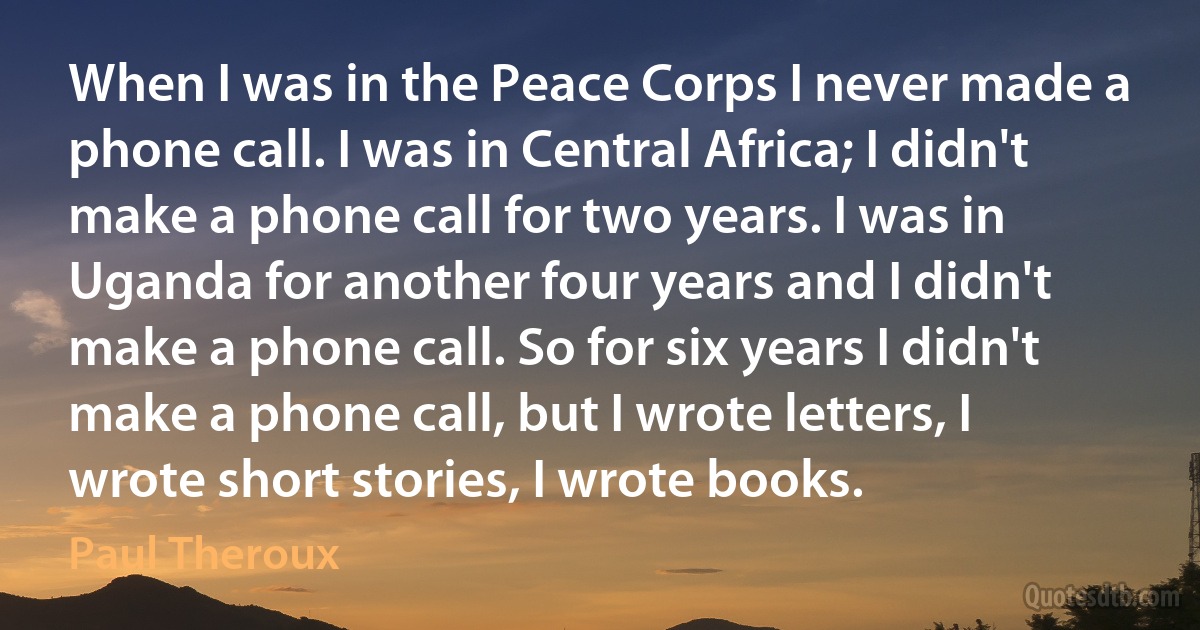 When I was in the Peace Corps I never made a phone call. I was in Central Africa; I didn't make a phone call for two years. I was in Uganda for another four years and I didn't make a phone call. So for six years I didn't make a phone call, but I wrote letters, I wrote short stories, I wrote books. (Paul Theroux)