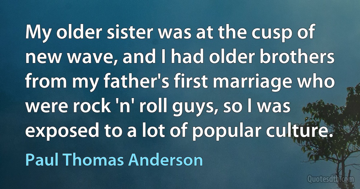 My older sister was at the cusp of new wave, and I had older brothers from my father's first marriage who were rock 'n' roll guys, so I was exposed to a lot of popular culture. (Paul Thomas Anderson)