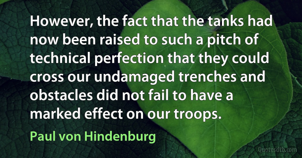 However, the fact that the tanks had now been raised to such a pitch of technical perfection that they could cross our undamaged trenches and obstacles did not fail to have a marked effect on our troops. (Paul von Hindenburg)