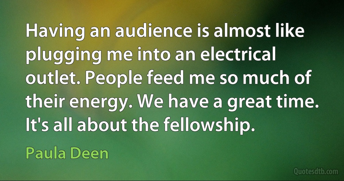 Having an audience is almost like plugging me into an electrical outlet. People feed me so much of their energy. We have a great time. It's all about the fellowship. (Paula Deen)